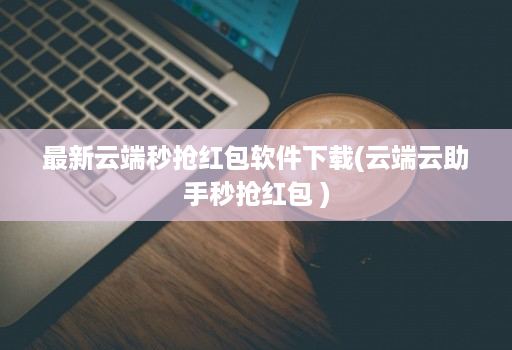 最新云端秒抢红包软件下载(云端云助手秒抢红包 )