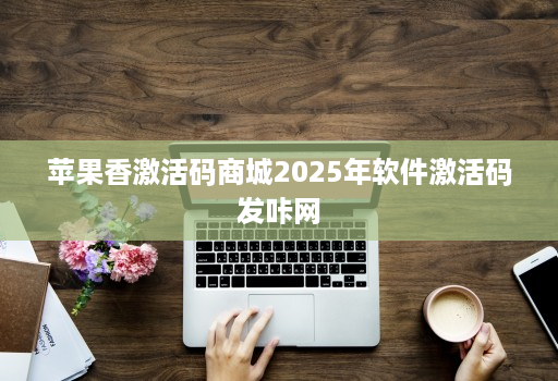 苹果香激活码商城2025年软件激活码发咔网