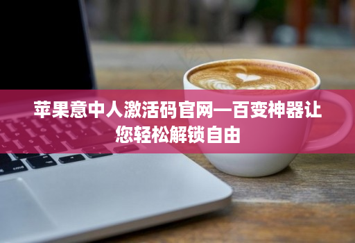 苹果意中人激活码官网—百变神器让您轻松解锁自由