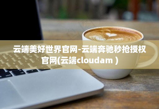 云端美好世界官网-云端奔驰秒抢授权官网(云端cloudam )