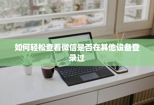 如何轻松查看微信是否在其他设备登录过