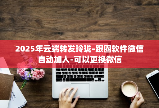 2025年云端转发玲珑-跟圈软件微信自动加人-可以更换微信