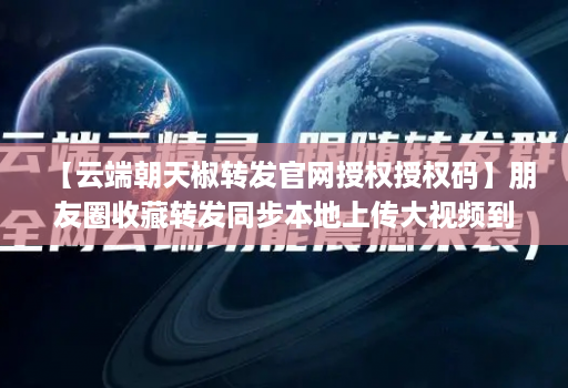 【云端朝天椒转发官网授权授权码】朋友圈收藏转发同步本地上传大视频到朋友圈语音转发自动通过好友并回复本地上传相册大视频