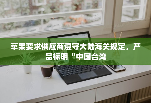 苹果要求供应商遵守大陆海关规定，产品标明“中国台湾