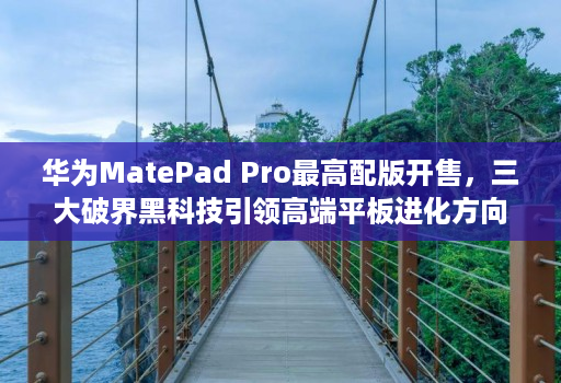 华为MatePad Pro最高配版开售，三大破界黑科技引领高端平板进化方向