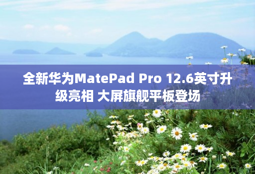 全新华为MatePad Pro 12.6英寸升级亮相 大屏旗舰平板登场