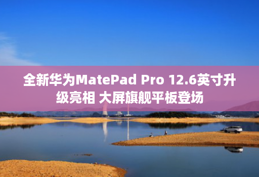 全新华为MatePad Pro 12.6英寸升级亮相 大屏旗舰平板登场